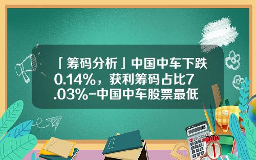 「筹码分析」中国中车下跌0.14%，获利筹码占比7.03%-中国中车股票最低价是多少【新闻】