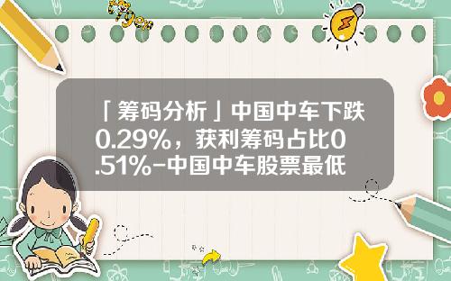 「筹码分析」中国中车下跌0.29%，获利筹码占比0.51%-中国中车股票最低价是多少【新闻】