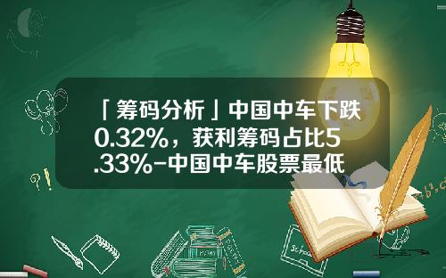 「筹码分析」中国中车下跌0.32%，获利筹码占比5.33%-中国中车股票最低价是多少【新闻】