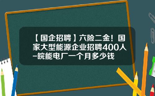 【国企招聘】六险二金！国家大型能源企业招聘400人-皖能电厂一个月多少钱