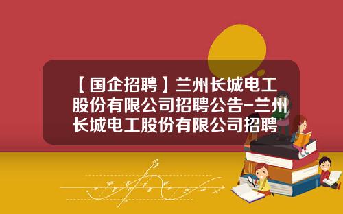 【国企招聘】兰州长城电工股份有限公司招聘公告-兰州长城电工股份有限公司招聘