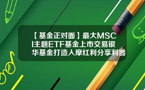 【基金正对面】最大MSCI主题ETF基金上市交易银华基金打造入摩红利分享利器-基金上市交易