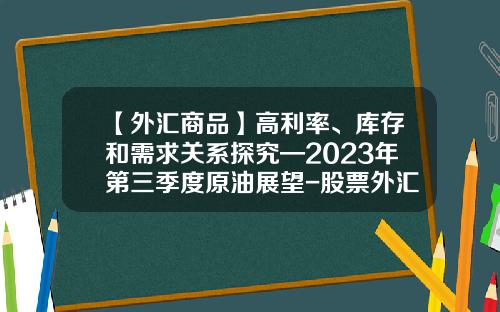 【外汇商品】高利率、库存和需求关系探究—2023年第三季度原油展望-股票外汇原油资讯