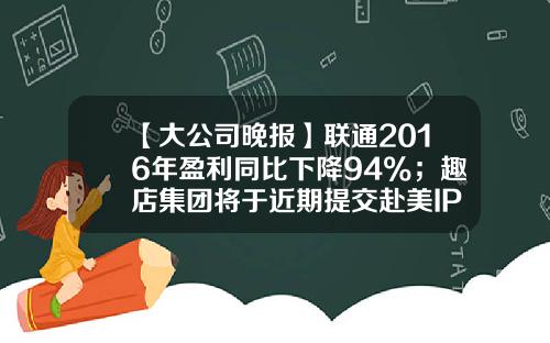 【大公司晚报】联通2016年盈利同比下降94%；趣店集团将于近期提交赴美IPO申请；星巴克在日推出钥匙链挂件，可用于支付-2016年联通公司大裁员
