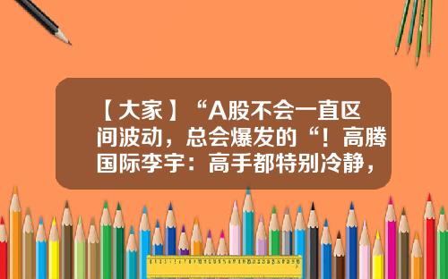 【大家】“A股不会一直区间波动，总会爆发的“！高腾国际李宇：高手都特别冷静，对自己特别诚实-高腾基金