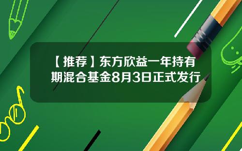 【推荐】东方欣益一年持有期混合基金8月3日正式发行