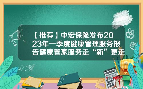 【推荐】中宏保险发布2023年一季度健康管理服务报告健康管家服务走“新”更走心-保险公司季度目标