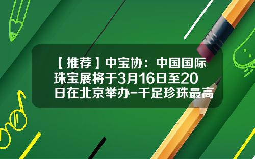 【推荐】中宝协：中国国际珠宝展将于3月16日至20日在北京举办-千足珍珠最高多少钱
