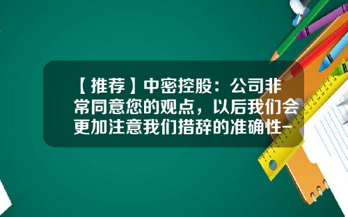 【推荐】中密控股：公司非常同意您的观点，以后我们会更加注意我们措辞的准确性-股票里资讯准确性