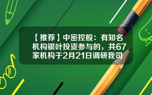 【推荐】中密控股：有知名机构银叶投资参与的，共67家机构于2月21日调研我司-朴易稳健基金
