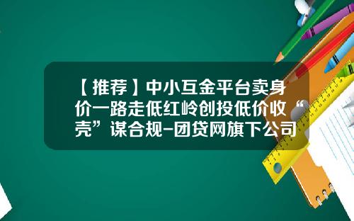 【推荐】中小互金平台卖身价一路走低红岭创投低价收“壳”谋合规-团贷网旗下公司