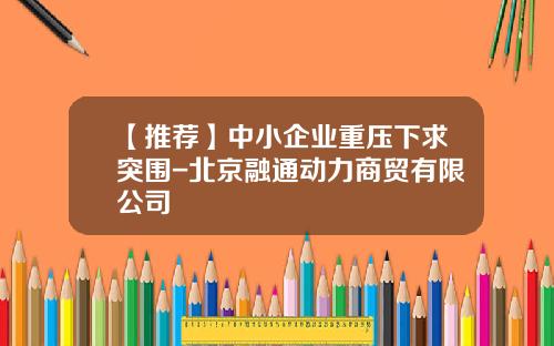 【推荐】中小企业重压下求突围-北京融通动力商贸有限公司