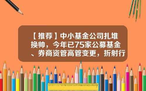 【推荐】中小基金公司扎堆换帅，今年已75家公募基金、券商资管高管变更，折射行业当下生态-基金公司变更