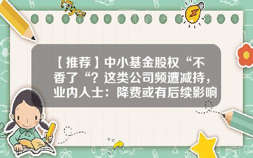 【推荐】中小基金股权“不香了“？这类公司频遭减持，业内人士：降费或有后续影响…-北京基金管理公司转让