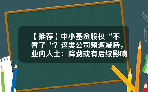 【推荐】中小基金股权“不香了“？这类公司频遭减持，业内人士：降费或有后续影响…-基金公司股权