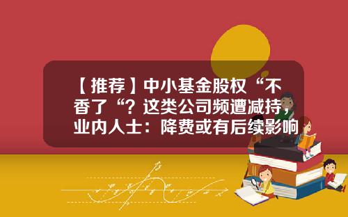 【推荐】中小基金股权“不香了“？这类公司频遭减持，业内人士：降费或有后续影响…-基金和股权