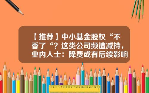 【推荐】中小基金股权“不香了“？这类公司频遭减持，业内人士：降费或有后续影响…-基金平台倒闭