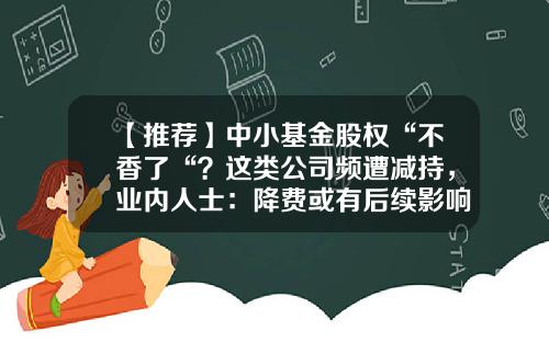【推荐】中小基金股权“不香了“？这类公司频遭减持，业内人士：降费或有后续影响…-基金现状
