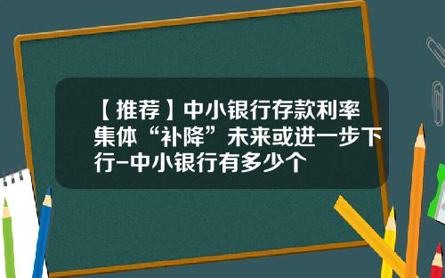 【推荐】中小银行存款利率集体“补降”未来或进一步下行-中小银行有多少个
