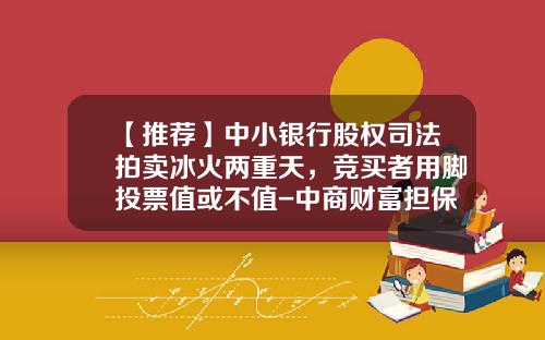 【推荐】中小银行股权司法拍卖冰火两重天，竞买者用脚投票值或不值-中商财富担保公司