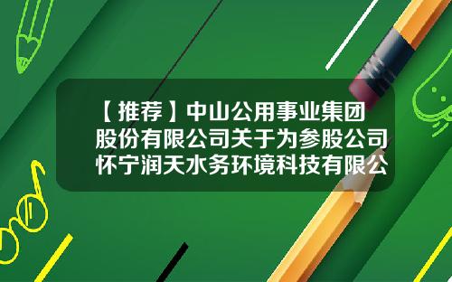 【推荐】中山公用事业集团股份有限公司关于为参股公司怀宁润天水务环境科技有限公司提供融资增信担保的公告-润天股份有限公司