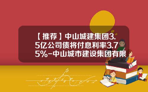 【推荐】中山城建集团3.5亿公司债将付息利率3.75%-中山城市建设集团有限公司