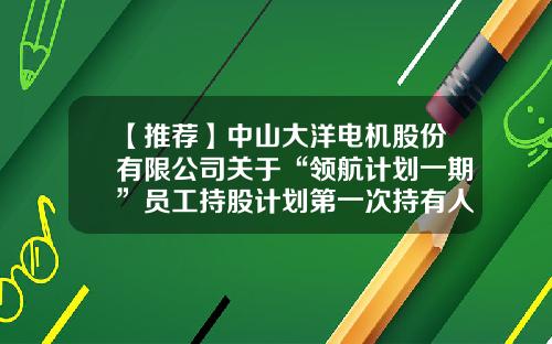 【推荐】中山大洋电机股份有限公司关于“领航计划一期”员工持股计划第一次持有人会议决议暨实施进展的公告-股票资讯联系领航
