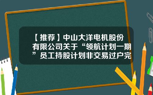 【推荐】中山大洋电机股份有限公司关于“领航计划一期”员工持股计划非交易过户完成的公告-股票资讯来找领航在哪里