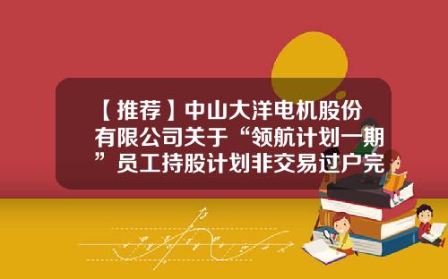 【推荐】中山大洋电机股份有限公司关于“领航计划一期”员工持股计划非交易过户完成的公告-股票资讯要找领航在哪里