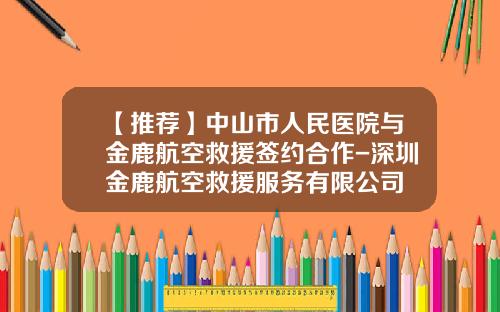 【推荐】中山市人民医院与金鹿航空救援签约合作-深圳金鹿航空救援服务有限公司