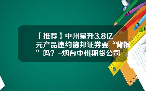 【推荐】中州星升3.8亿元产品违约德邦证券要“背锅”吗？-烟台中州期货公司