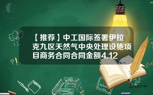 【推荐】中工国际签署伊拉克九区天然气中央处理设施项目商务合同合同金额4.12亿美元-中工国际工程股份有限公司