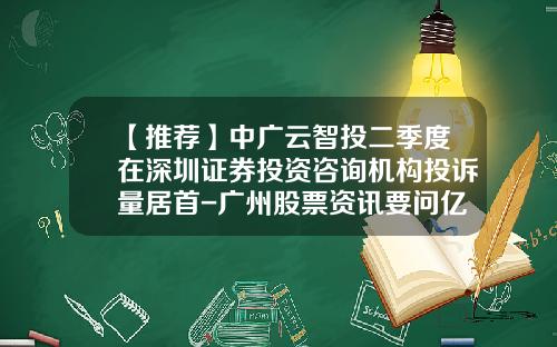 【推荐】中广云智投二季度在深圳证券投资咨询机构投诉量居首-广州股票资讯要问亿海智投