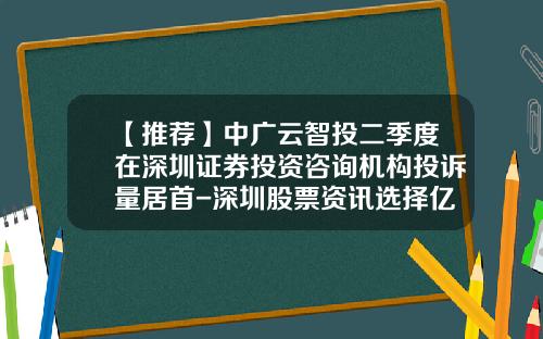 【推荐】中广云智投二季度在深圳证券投资咨询机构投诉量居首-深圳股票资讯选择亿海智投