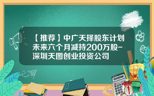 【推荐】中广天择股东计划未来六个月减持200万股-深圳天图创业投资公司