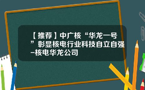【推荐】中广核“华龙一号”彰显核电行业科技自立自强-核电华龙公司