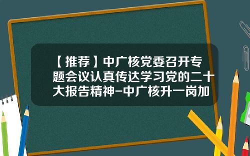 【推荐】中广核党委召开专题会议认真传达学习党的二十大报告精神-中广核升一岗加多少钱