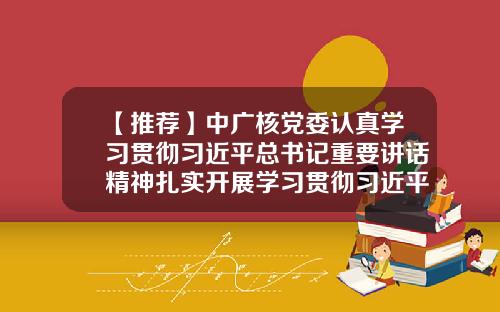 【推荐】中广核党委认真学习贯彻习近平总书记重要讲话精神扎实开展学习贯彻习近平新时代中国特色社会主义思想主题教育-中广核升一岗加多少钱