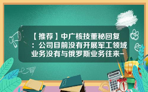 【推荐】中广核技董秘回复：公司目前没有开展军工领域业务没有与俄罗斯业务往来-中广核美亚电力有限公司