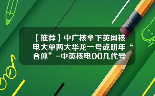 【推荐】中广核拿下英国核电大单两大华龙一号或明年“合体”-中英核电00几代号是多少