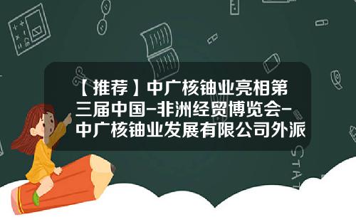 【推荐】中广核铀业亮相第三届中国-非洲经贸博览会-中广核铀业发展有限公司外派