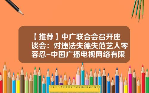 【推荐】中广联合会召开座谈会：对违法失德失范艺人零容忍-中国广播电视网络有限公司章程