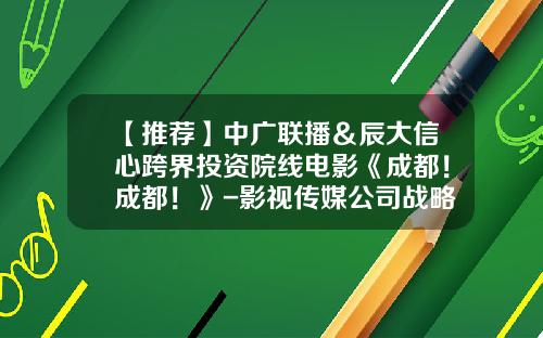 【推荐】中广联播＆辰大信心跨界投资院线电影《成都！成都！》-影视传媒公司战略合作协议