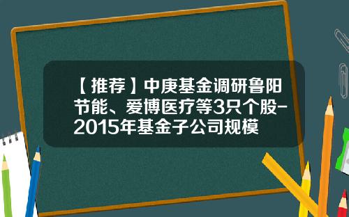 【推荐】中庚基金调研鲁阳节能、爱博医疗等3只个股-2015年基金子公司规模