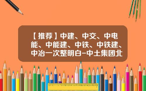 【推荐】中建、中交、中电能、中能建、中铁、中铁建、中冶一次整明白-中土集团北方建设公司