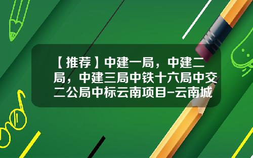 【推荐】中建一局，中建二局，中建三局中铁十六局中交二公局中标云南项目-云南城乡建设投资有限公司