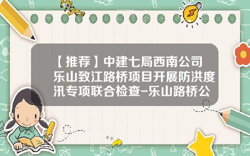 【推荐】中建七局西南公司乐山致江路桥项目开展防洪度汛专项联合检查-乐山路桥公司