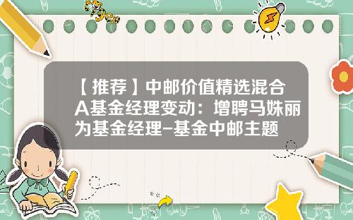 【推荐】中邮价值精选混合A基金经理变动：增聘马姝丽为基金经理-基金中邮主题