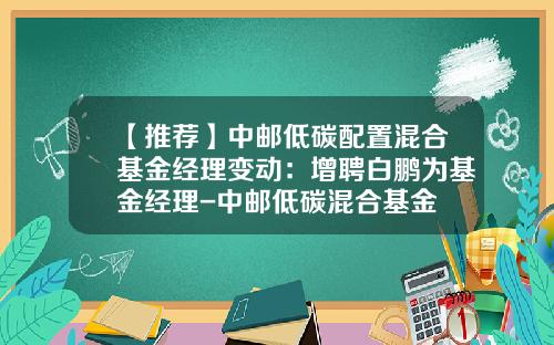 【推荐】中邮低碳配置混合基金经理变动：增聘白鹏为基金经理-中邮低碳混合基金