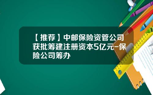 【推荐】中邮保险资管公司获批筹建注册资本5亿元-保险公司筹办